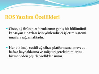 ROS Yazılım Özellikleri
 Cisco, ağ ürün platformlarının geniş bir bölümünü
kapsayan cihazları için yönlendirici işletim sistemi
imajları sağlamaktadır.
 Her bir imaj, çeşitli ağ cihaz platformuna, mevcut
hafıza kaynaklarına ve müşteri gereksinimlerine
hizmet eden çeşitli özellikler sunar.
 