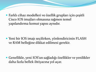  Farklı cihaz modelleri ve özellik grupları için çeşitli
Cisco IOS imajları olmasına rağmen temel
yapılandırma komut yapısı aynıdır.
 Yeni bir IOS imajı seçilirken, yönlendiricinin FLASH
ve RAM belleğine dikkat edilmesi gerekir.
 Genellikle, yeni IOS’un sağladığı özellikler ve yenilikler
daha fazla bellek ihtiyacına yol açar.
 