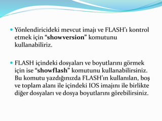  Yönlendiricideki mevcut imajı ve FLASH’ı kontrol
etmek için “showversion” komutunu
kullanabiliriz.
 FLASH içindeki dosyaları ve boyutlarını görmek
için ise “showflash” komutunu kullanabilirsiniz.
Bu komutu yazdığınızda FLASH’ın kullanılan, boş
ve toplam alanı ile içindeki IOS imajını ile birlikte
diğer dosyaları ve dosya boyutlarını görebilirsiniz.
 