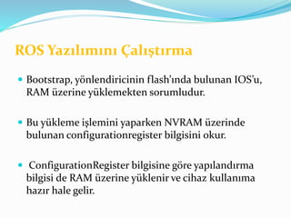 ROS Yazılımını Çalıştırma
 Bootstrap, yönlendiricinin flash’ında bulunan IOS’u,
RAM üzerine yüklemekten sorumludur.
 Bu yükleme işlemini yaparken NVRAM üzerinde
bulunan configurationregister bilgisini okur.
 ConfigurationRegister bilgisine göre yapılandırma
bilgisi de RAM üzerine yüklenir ve cihaz kullanıma
hazır hale gelir.
 