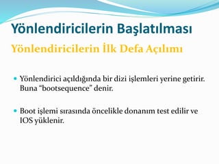 Yönlendiricilerin Başlatılması
 Yönlendirici açıldığında bir dizi işlemleri yerine getirir.
Buna “bootsequence” denir.
 Boot işlemi sırasında öncelikle donanım test edilir ve
IOS yüklenir.
Yönlendiricilerin İlk Defa Açılımı
 