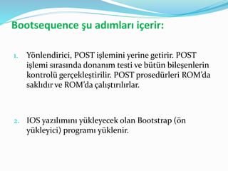 Bootsequence şu adımları içerir:
1. Yönlendirici, POST işlemini yerine getirir. POST
işlemi sırasında donanım testi ve bütün bileşenlerin
kontrolü gerçekleştirilir. POST prosedürleri ROM’da
saklıdır ve ROM’da çalıştırılırlar.
2. IOS yazılımını yükleyecek olan Bootstrap (ön
yükleyici) programı yüklenir.
 