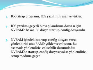 3. Bootstrap programı, IOS yazılımını arar ve yükler.
4. IOS yazılımı geçerli bir yapılandırma dosyası için
NVRAM’e bakar. Bu dosya startup-config dosyasıdır.
5. NVRAM içindeki startup-config dosyası varsa
yönlendirici onu RAM’e yükler ve çalıştırır. Bu
aşamada yönlendirici çalışabilir durumdadır.
NVRAM’de startup-config dosyası yoksa yönlendirici
setup moduna geçer.
 