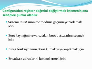Configuration register değerini değiştirmek istemenin ana
sebepleri şunlar olabilir:
 Sistemi ROM monitor moduna geçirmeye zorlamak
için
 Boot kaynağını ve varsayılan boot dosya adını seçmek
için
 Break fonksiyonunu etkin kılmak veya kapatmak için
 Broadcast adreslerini kontrol etmek için
 