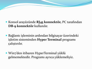  Konsol arayüzünde RJ45 konnektör, PC tarafından
DB-9 konnektör kullanılır.
 Bağlantı işleminin ardından bilgisayar üzerindeki
işletim sisteminden Hyper Terminal programı
çalıştırılır.
 Win7’den itibaren HyperTerminal yüklü
gelmemektedir. Programı ayrıca yüklemeliyiz.
 