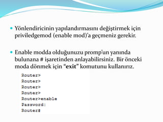  Yönlendiricinin yapılandırmasını değiştirmek için
priviledgemod (enable mod)’a geçmeniz gerekir.
 Enable modda olduğunuzu promp’un yanında
bulunana # işaretinden anlayabilirsiniz. Bir önceki
moda dönmek için “exit” komutunu kullanırız.
 