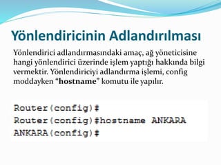 Yönlendiricinin Adlandırılması
Yönlendirici adlandırmasındaki amaç, ağ yöneticisine
hangi yönlendirici üzerinde işlem yaptığı hakkında bilgi
vermektir. Yönlendiriciyi adlandırma işlemi, config
moddayken “hostname” komutu ile yapılır.
 