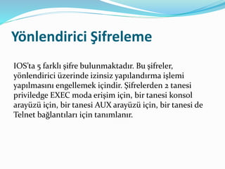 Yönlendirici Şifreleme
IOS’ta 5 farklı şifre bulunmaktadır. Bu şifreler,
yönlendirici üzerinde izinsiz yapılandırma işlemi
yapılmasını engellemek içindir. Şifrelerden 2 tanesi
priviledge EXEC moda erişim için, bir tanesi konsol
arayüzü için, bir tanesi AUX arayüzü için, bir tanesi de
Telnet bağlantıları için tanımlanır.
 