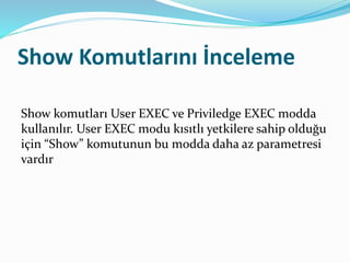 Show Komutlarını İnceleme
Show komutları User EXEC ve Priviledge EXEC modda
kullanılır. User EXEC modu kısıtlı yetkilere sahip olduğu
için “Show” komutunun bu modda daha az parametresi
vardır
 