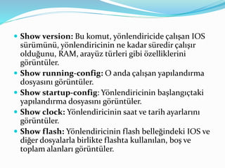  Show version: Bu komut, yönlendiricide çalışan IOS
sürümünü, yönlendiricinin ne kadar süredir çalışır
olduğunu, RAM, arayüz türleri gibi özelliklerini
görüntüler.
 Show running-config: O anda çalışan yapılandırma
dosyasını görüntüler.
 Show startup-config: Yönlendiricinin başlangıçtaki
yapılandırma dosyasını görüntüler.
 Show clock: Yönlendiricinin saat ve tarih ayarlarını
görüntüler.
 Show flash: Yönlendiricinin flash belleğindeki IOS ve
diğer dosyalarla birlikte flashta kullanılan, boş ve
toplam alanları görüntüler.
 