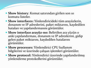 Show history: Komut satırından girilen son 10
komutu listeler.
 Show interfaces: Yönlendiricideki tüm arayüzlerin,
donanım ve IP adreslerini, paket miktarını, kaydedilen
hataları ve yapılandırmasını görüntüler.
 Show interface arayüz-no: Belirtilen ara yüzün o
anki yapılandırması, donanım ve IP adreslerini, gidip
gelen paket miktarını, kaydedilen hatalarını
görüntüler.
 Show processes: Yönlendirici CPU kullanım
bilgilerini ve üzerinde çalışan işlemleri görüntüler.
 Show protocol: Yönlendirici üzerinde yapılandırılmış
yönlendirme protokollerini görüntüler.
 