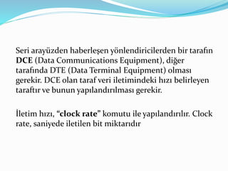 Seri arayüzden haberleşen yönlendiricilerden bir tarafın
DCE (Data Communications Equipment), diğer
tarafında DTE (Data Terminal Equipment) olması
gerekir. DCE olan taraf veri iletimindeki hızı belirleyen
taraftır ve bunun yapılandırılması gerekir.
İletim hızı, “clock rate” komutu ile yapılandırılır. Clock
rate, saniyede iletilen bit miktarıdır
 