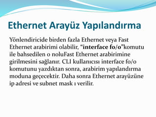 Ethernet Arayüz Yapılandırma
Yönlendiricide birden fazla Ethernet veya Fast
Ethernet arabirimi olabilir, “interface f0/0”komutu
ile bahsedilen 0 noluFast Ethernet arabirimine
girilmesini sağlanır. CLI kullanıcısı interface f0/0
komutunu yazdıktan sonra, arabirim yapılandırma
moduna geçecektir. Daha sonra Ethernet arayüzüne
ip adresi ve subnet mask ı verilir.
 
