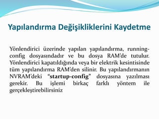 Yapılandırma Değişikliklerini Kaydetme
Yönlendirici üzerinde yapılan yapılandırma, running-
config dosyasındadır ve bu dosya RAM’de tutulur.
Yönlendirici kapatıldığında veya bir elektrik kesintisinde
tüm yapılandırma RAM’den silinir. Bu yapılandırmanın
NVRAM’deki “startup-config” dosyasına yazılması
gerekir. Bu işlemi birkaç farklı yöntem ile
gerçekleştirebilirsiniz
 