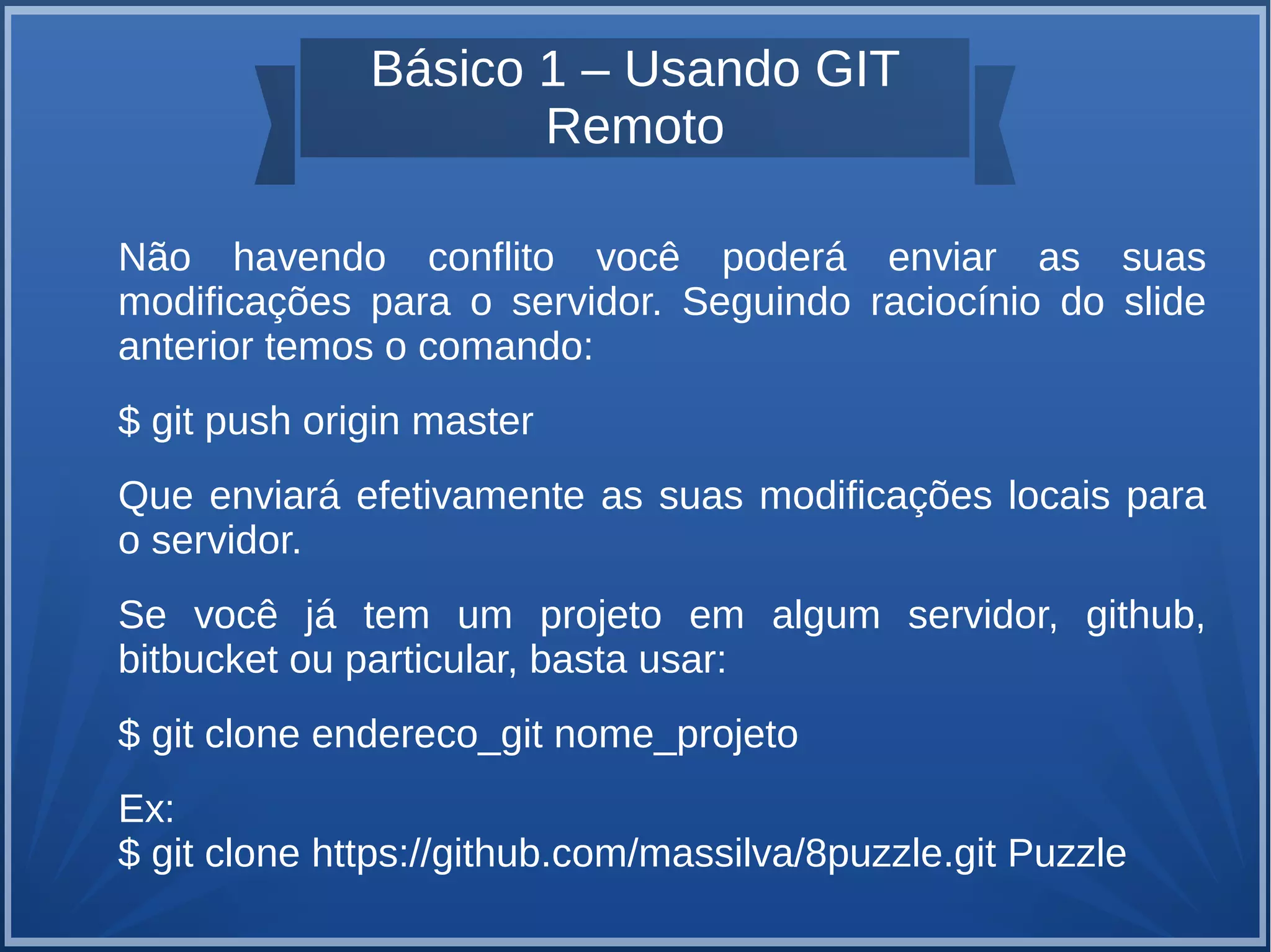 Básico 1 – Usando GIT 
Remoto 
Não havendo conflito você poderá enviar as suas 
modificações para o servidor. Seguindo raciocínio do slide 
anterior temos o comando: 
$ git push origin master 
Que enviará efetivamente as suas modificações locais para 
o servidor. 
Se você já tem um projeto em algum servidor, github, 
bitbucket ou particular, basta usar: 
$ git clone endereco_git nome_projeto 
Ex: 
$ git clone https://github.com/massilva/8puzzle.git Puzzle 
 