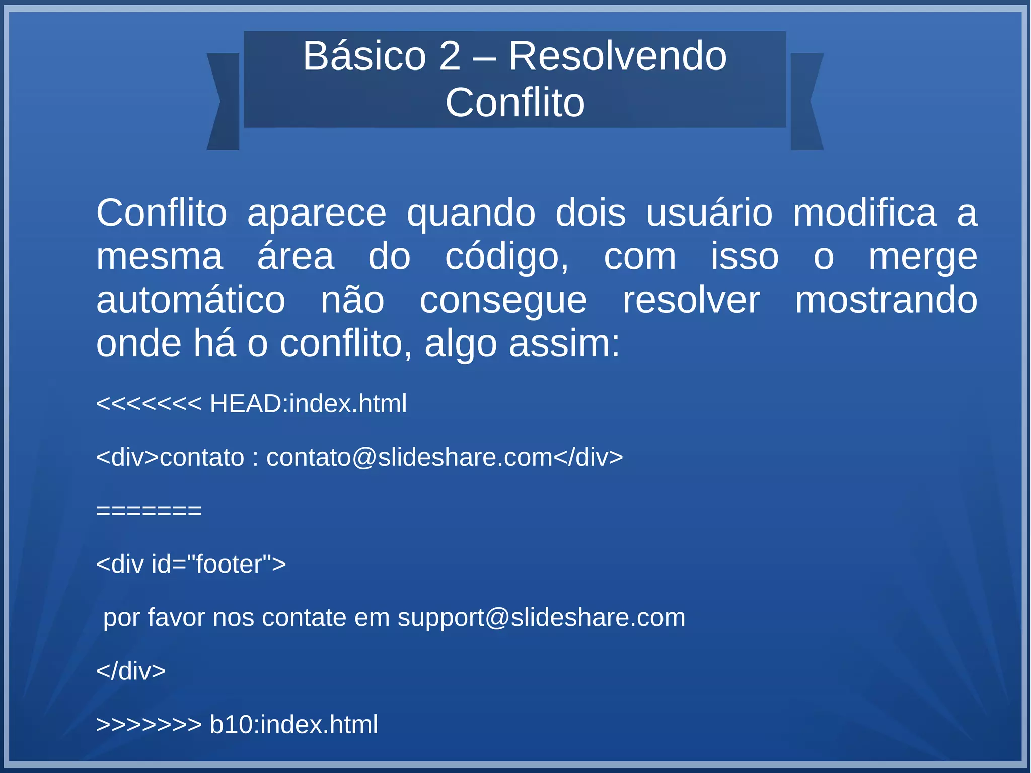 Básico 2 – Resolvendo 
Conflito 
Conflito aparece quando dois usuário modifica a 
mesma área do código, com isso o merge 
automático não consegue resolver mostrando 
onde há o conflito, algo assim: 
<<<<<<< HEAD:index.html 
<div>contato : contato@slideshare.com</div> 
======= 
<div id="footer"> 
por favor nos contate em support@slideshare.com 
</div> 
>>>>>>> b10:index.html 
 