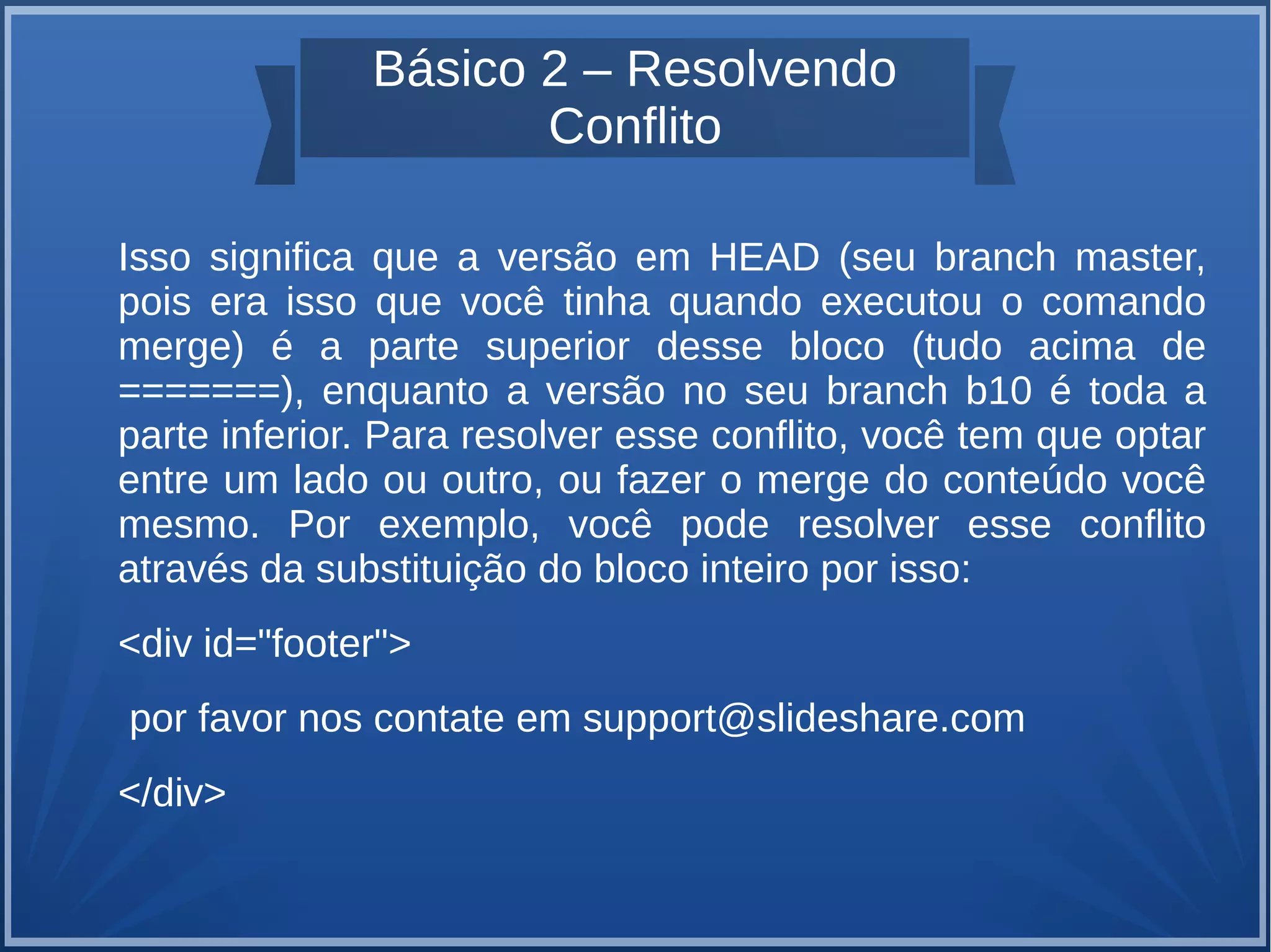 Básico 2 – Resolvendo 
Conflito 
Isso significa que a versão em HEAD (seu branch master, 
pois era isso que você tinha quando executou o comando 
merge) é a parte superior desse bloco (tudo acima de 
=======), enquanto a versão no seu branch b10 é toda a 
parte inferior. Para resolver esse conflito, você tem que optar 
entre um lado ou outro, ou fazer o merge do conteúdo você 
mesmo. Por exemplo, você pode resolver esse conflito 
através da substituição do bloco inteiro por isso: 
<div id="footer"> 
por favor nos contate em support@slideshare.com 
</div> 
 