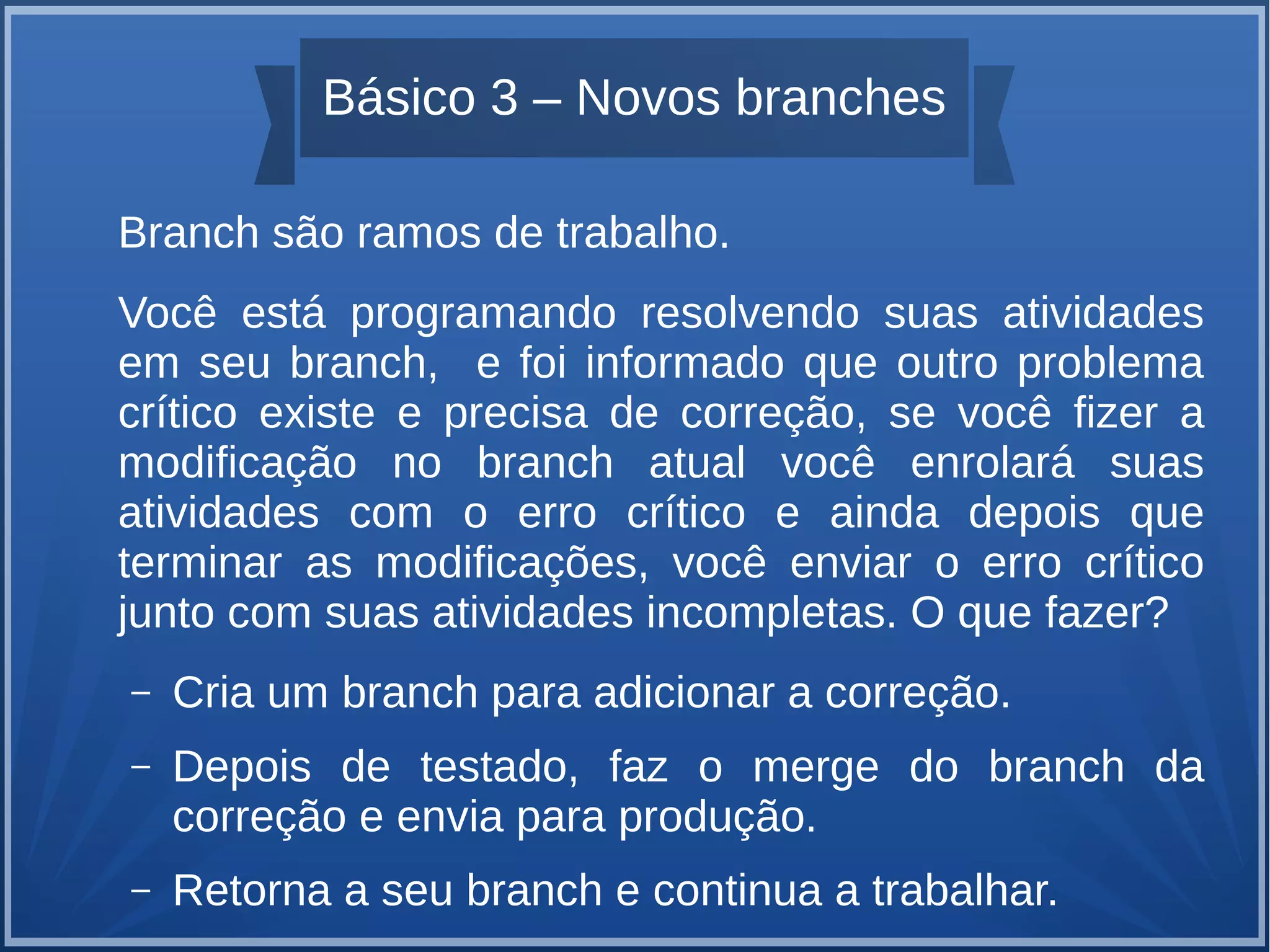 Básico 3 – Novos branches 
Branch são ramos de trabalho. 
Você está programando resolvendo suas atividades 
em seu branch, e foi informado que outro problema 
crítico existe e precisa de correção, se você fizer a 
modificação no branch atual você enrolará suas 
atividades com o erro crítico e ainda depois que 
terminar as modificações, você enviar o erro crítico 
junto com suas atividades incompletas. O que fazer? 
– Cria um branch para adicionar a correção. 
– Depois de testado, faz o merge do branch da 
correção e envia para produção. 
– Retorna a seu branch e continua a trabalhar. 
 