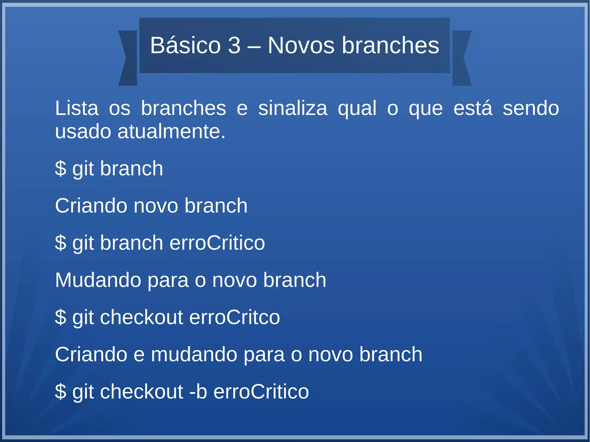 Básico 3 – Novos branches 
Lista os branches e sinaliza qual o que está sendo 
usado atualmente. 
$ git branch 
Criando novo branch 
$ git branch erroCritico 
Mudando para o novo branch 
$ git checkout erroCritco 
Criando e mudando para o novo branch 
$ git checkout -b erroCritico 
 