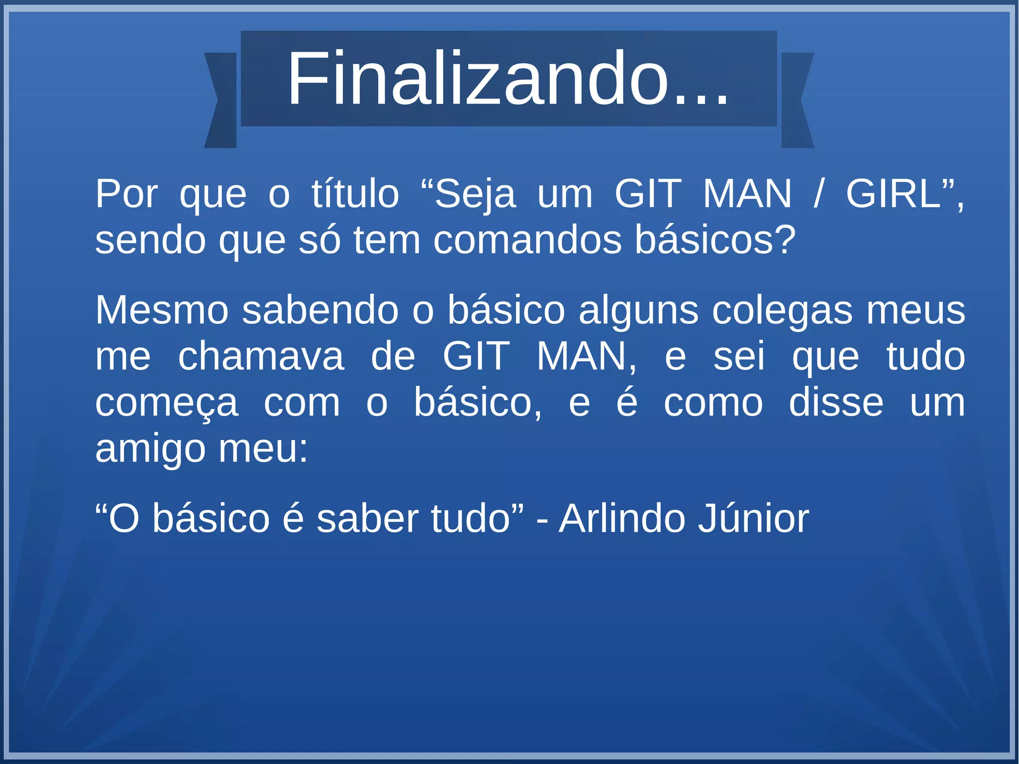 Finalizando... 
Por que o título “Seja um GIT MAN / GIRL”, 
sendo que só tem comandos básicos? 
Mesmo sabendo o básico alguns colegas meus 
me chamava de GIT MAN, e sei que tudo 
começa com o básico, e é como disse um 
amigo meu: 
“O básico é saber tudo” - Arlindo Júnior 
 