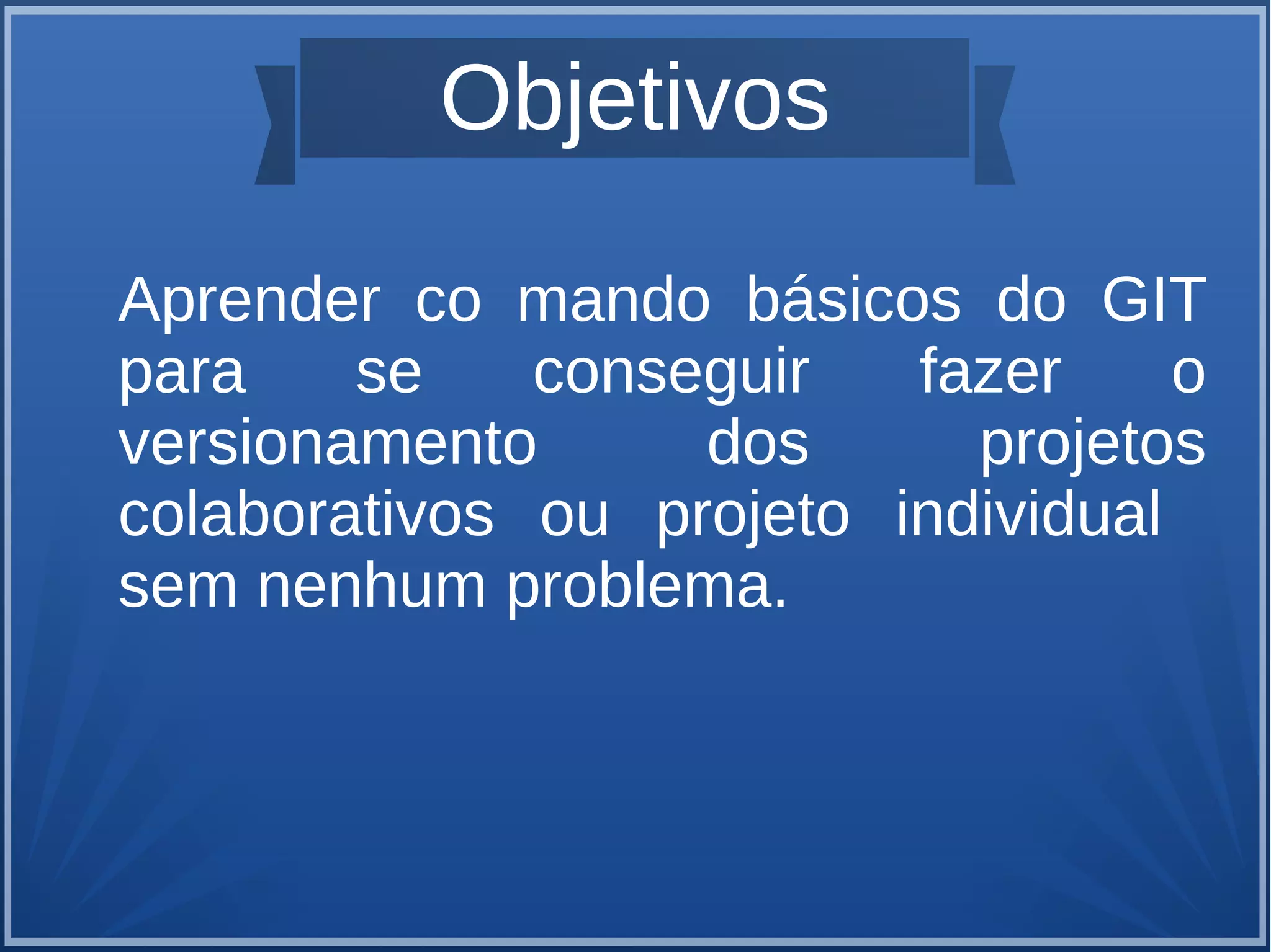 Objetivos 
Aprender co mando básicos do GIT 
para se conseguir fazer o 
versionamento dos projetos 
colaborativos ou projeto individual 
sem nenhum problema. 
 