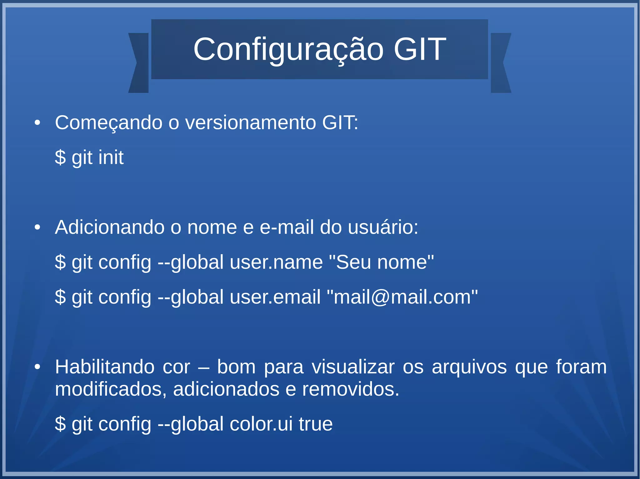 Configuração GIT 
● Começando o versionamento GIT: 
$ git init 
● Adicionando o nome e e-mail do usuário: 
$ git config --global user.name "Seu nome" 
$ git config --global user.email "mail@mail.com" 
● Habilitando cor – bom para visualizar os arquivos que foram 
modificados, adicionados e removidos. 
$ git config --global color.ui true 
 