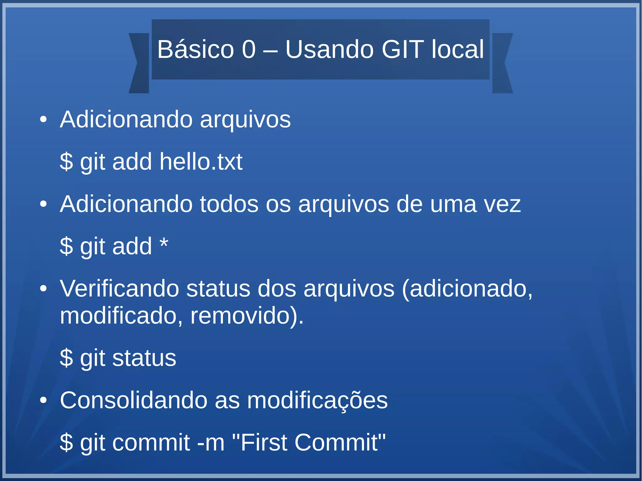 Básico 0 – Usando GIT local 
● Adicionando arquivos 
$ git add hello.txt 
● Adicionando todos os arquivos de uma vez 
$ git add * 
● Verificando status dos arquivos (adicionado, 
modificado, removido). 
$ git status 
● Consolidando as modificações 
$ git commit -m "First Commit" 
 