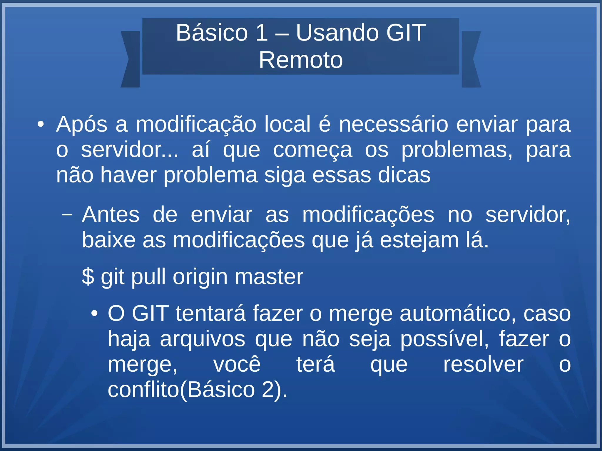 Básico 1 – Usando GIT 
Remoto 
● Após a modificação local é necessário enviar para 
o servidor... aí que começa os problemas, para 
não haver problema siga essas dicas 
– Antes de enviar as modificações no servidor, 
baixe as modificações que já estejam lá. 
$ git pull origin master 
● O GIT tentará fazer o merge automático, caso 
haja arquivos que não seja possível, fazer o 
merge, você terá que resolver o 
conflito(Básico 2). 
 