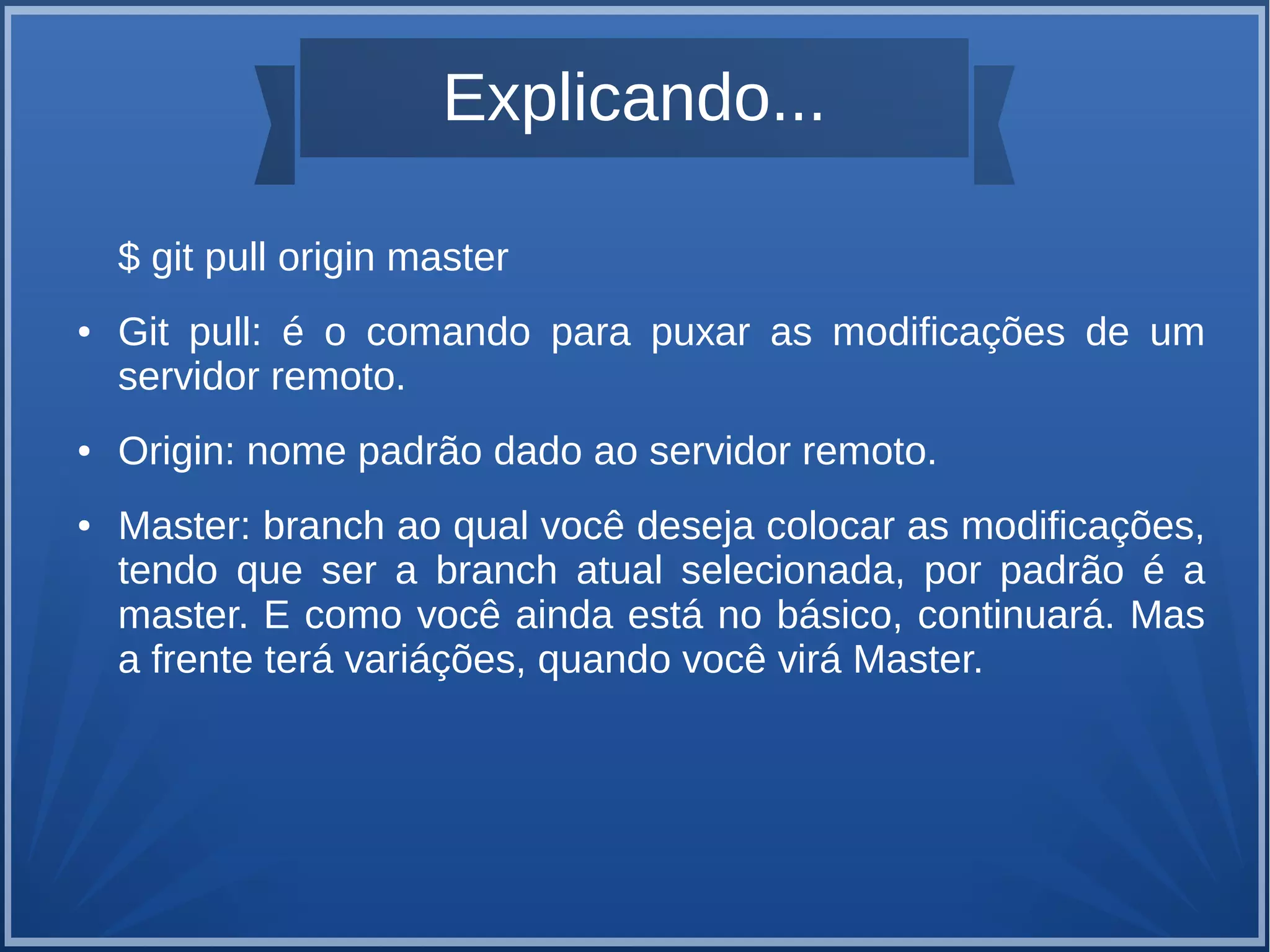 Explicando... 
$ git pull origin master 
● Git pull: é o comando para puxar as modificações de um 
servidor remoto. 
● Origin: nome padrão dado ao servidor remoto. 
● Master: branch ao qual você deseja colocar as modificações, 
tendo que ser a branch atual selecionada, por padrão é a 
master. E como você ainda está no básico, continuará. Mas 
a frente terá variáções, quando você virá Master. 
 