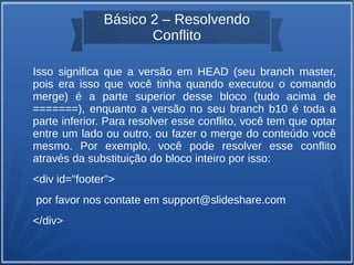 Básico 2 – Resolvendo 
Conflito 
Isso significa que a versão em HEAD (seu branch master, 
pois era isso que você tinha quando executou o comando 
merge) é a parte superior desse bloco (tudo acima de 
=======), enquanto a versão no seu branch b10 é toda a 
parte inferior. Para resolver esse conflito, você tem que optar 
entre um lado ou outro, ou fazer o merge do conteúdo você 
mesmo. Por exemplo, você pode resolver esse conflito 
através da substituição do bloco inteiro por isso: 
<div id="footer"> 
por favor nos contate em support@slideshare.com 
</div> 
 