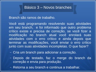 Básico 3 – Novos branches 
Branch são ramos de trabalho. 
Você está programando resolvendo suas atividades 
em seu branch, e foi informado que outro problema 
crítico existe e precisa de correção, se você fizer a 
modificação no branch atual você enrolará suas 
atividades com o erro crítico e ainda depois que 
terminar as modificações, você enviar o erro crítico 
junto com suas atividades incompletas. O que fazer? 
– Cria um branch para adicionar a correção. 
– Depois de testado, faz o merge do branch da 
correção e envia para produção. 
– Retorna a seu branch e continua a trabalhar. 
 