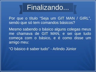 Finalizando... 
Por que o título “Seja um GIT MAN / GIRL”, 
sendo que só tem comandos básicos? 
Mesmo sabendo o básico alguns colegas meus 
me chamava de GIT MAN, e sei que tudo 
começa com o básico, e é como disse um 
amigo meu: 
“O básico é saber tudo” - Arlindo Júnior 
 