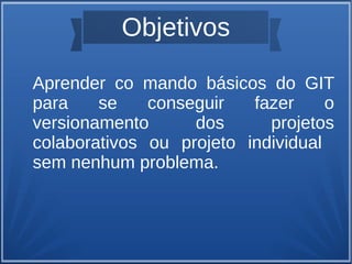 Objetivos 
Aprender co mando básicos do GIT 
para se conseguir fazer o 
versionamento dos projetos 
colaborativos ou projeto individual 
sem nenhum problema. 
 