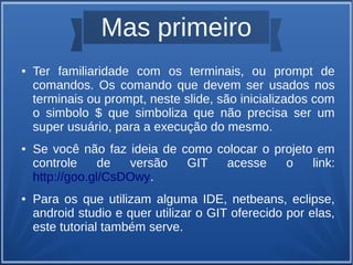 Mas primeiro 
● Ter familiaridade com os terminais, ou prompt de 
comandos. Os comando que devem ser usados nos 
terminais ou prompt, neste slide, são inicializados com 
o simbolo $ que simboliza que não precisa ser um 
super usuário, para a execução do mesmo. 
● Se você não faz ideia de como colocar o projeto em 
controle de versão GIT acesse o link: 
http://goo.gl/CsDOwy. 
● Para os que utilizam alguma IDE, netbeans, eclipse, 
android studio e quer utilizar o GIT oferecido por elas, 
este tutorial também serve. 
 