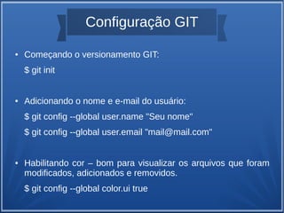 Configuração GIT 
● Começando o versionamento GIT: 
$ git init 
● Adicionando o nome e e-mail do usuário: 
$ git config --global user.name "Seu nome" 
$ git config --global user.email "mail@mail.com" 
● Habilitando cor – bom para visualizar os arquivos que foram 
modificados, adicionados e removidos. 
$ git config --global color.ui true 
 