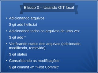 Básico 0 – Usando GIT local 
● Adicionando arquivos 
$ git add hello.txt 
● Adicionando todos os arquivos de uma vez 
$ git add * 
● Verificando status dos arquivos (adicionado, 
modificado, removido). 
$ git status 
● Consolidando as modificações 
$ git commit -m "First Commit" 
 