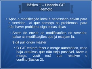 Básico 1 – Usando GIT 
Remoto 
● Após a modificação local é necessário enviar para 
o servidor... aí que começa os problemas, para 
não haver problema siga essas dicas 
– Antes de enviar as modificações no servidor, 
baixe as modificações que já estejam lá. 
$ git pull origin master 
● O GIT tentará fazer o merge automático, caso 
haja arquivos que não seja possível, fazer o 
merge, você terá que resolver o 
conflito(Básico 2). 
 