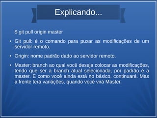 Explicando... 
$ git pull origin master 
● Git pull: é o comando para puxar as modificações de um 
servidor remoto. 
● Origin: nome padrão dado ao servidor remoto. 
● Master: branch ao qual você deseja colocar as modificações, 
tendo que ser a branch atual selecionada, por padrão é a 
master. E como você ainda está no básico, continuará. Mas 
a frente terá variáções, quando você virá Master. 
 