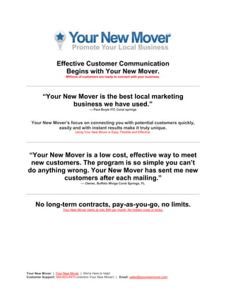 Effective Customer Communication Begins with Your New Mover.Millions of customers are ready to connect with your business.“Your New Mover is the best local marketing business we have used.”— Paul Boyle ITC Coral springsYour New Mover’s focus on connecting you with potential customers quickly, easily and with instant results make it truly unique. Using Your New Mover is Easy, Flexible and Effective.“Your New Mover is a low cost, effective way to meet new customers. The program is so simple you can’t do anything wrong. Your New Mover has sent me new customers after each mailing.”— Owner, Buffalo Wings Coral Springs, FLNo long-term contracts, pay-as-you-go, no limits.Your New Mover starts at only $99 per month. No hidden costs or tricks.What do I get? Why Your New Mover?•A highly visible directory listing where you can host and manage your coupons.•The listing sites are completely search engine friendly.     •Your New Mover sends a minimum of 15K customers a mailing… all living close to your location. Two times a month.•Exact match technology we add an exact match listing each month based on your product or service key words making your business easier to find in search.   •Simple, easy to use tools, changes, additions or deletions and reports.•100% can-spam compliant with and high delivery rates ensuring offers are received by your key target audience.    •Test many different offers with your e-mail resulting in ease of understanding and higher response rates.•Regular, easy to use reports detailing how often your offer was clicked-on and viewed.     •Use social networks like Twitter, Facebook and Bebo to expand the reach of your offers.    Your New Mover is the top choice for entrepreneurs, small businesses and businesses ready to grow. Want more info? Get in touch with us:sales@yournewmover.comTop of FormBottom of FormWant to learn more? Customer Stories | Take a Tour | How to Videos<br />