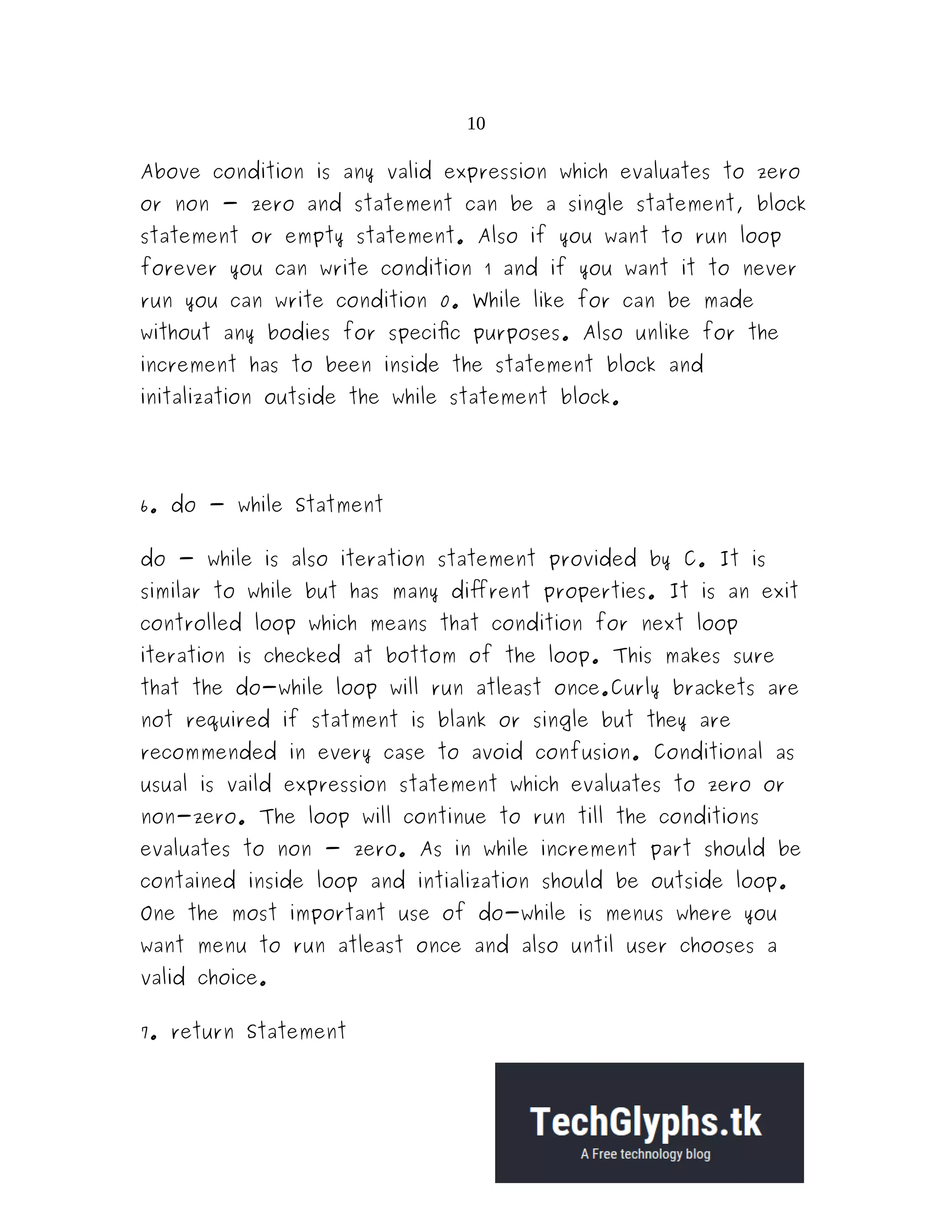 10
Above condition is any valid expression which evaluates to zero
or non - zero and statement can be a single statement, block
statement or empty statement. Also if you want to run loop
forever you can write condition 1 and if you want it to never
run you can write condition 0. While like for can be made
without any bodies for specific purposes. Also unlike for the
increment has to been inside the statement block and
initalization outside the while statement block.
6. do - while Statment
do - while is also iteration statement provided by C. It is
similar to while but has many diffrent properties. It is an exit
controlled loop which means that condition for next loop
iteration is checked at bottom of the loop. This makes sure
that the do-while loop will run atleast once.Curly brackets are
not required if statment is blank or single but they are
recommended in every case to avoid confusion. Conditional as
usual is vaild expression statement which evaluates to zero or
non-zero. The loop will continue to run till the conditions
evaluates to non - zero. As in while increment part should be
contained inside loop and intialization should be outside loop.
One the most important use of do-while is menus where you
want menu to run atleast once and also until user chooses a
valid choice.
7. return Statement
 