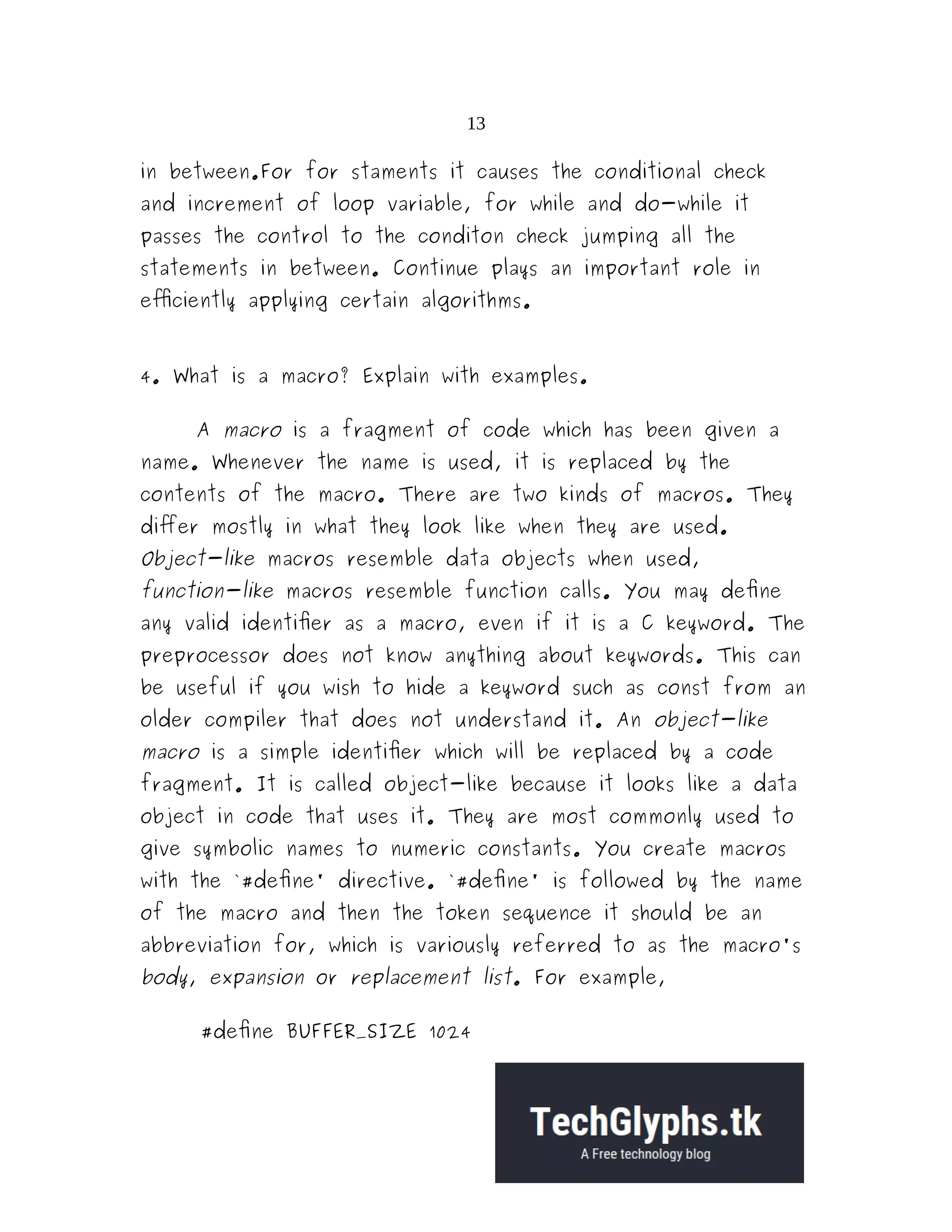 13
in between.For for staments it causes the conditional check
and increment of loop variable, for while and do-while it
passes the control to the conditon check jumping all the
statements in between. Continue plays an important role in
efficiently applying certain algorithms.
4. What is a macro? Explain with examples.
A macro is a fragment of code which has been given a
name. Whenever the name is used, it is replaced by the
contents of the macro. There are two kinds of macros. They
differ mostly in what they look like when they are used.
Object-like macros resemble data objects when used,
function-like macros resemble function calls. You may define
any valid identifier as a macro, even if it is a C keyword. The
preprocessor does not know anything about keywords. This can
be useful if you wish to hide a keyword such as const from an
older compiler that does not understand it. An object-like
macro is a simple identifier which will be replaced by a code
fragment. It is called object-like because it looks like a data
object in code that uses it. They are most commonly used to
give symbolic names to numeric constants. You create macros
with the `#define' directive. `#define' is followed by the name
of the macro and then the token sequence it should be an
abbreviation for, which is variously referred to as the macro's
body, expansion or replacement list. For example,
#define BUFFER_SIZE 1024
 