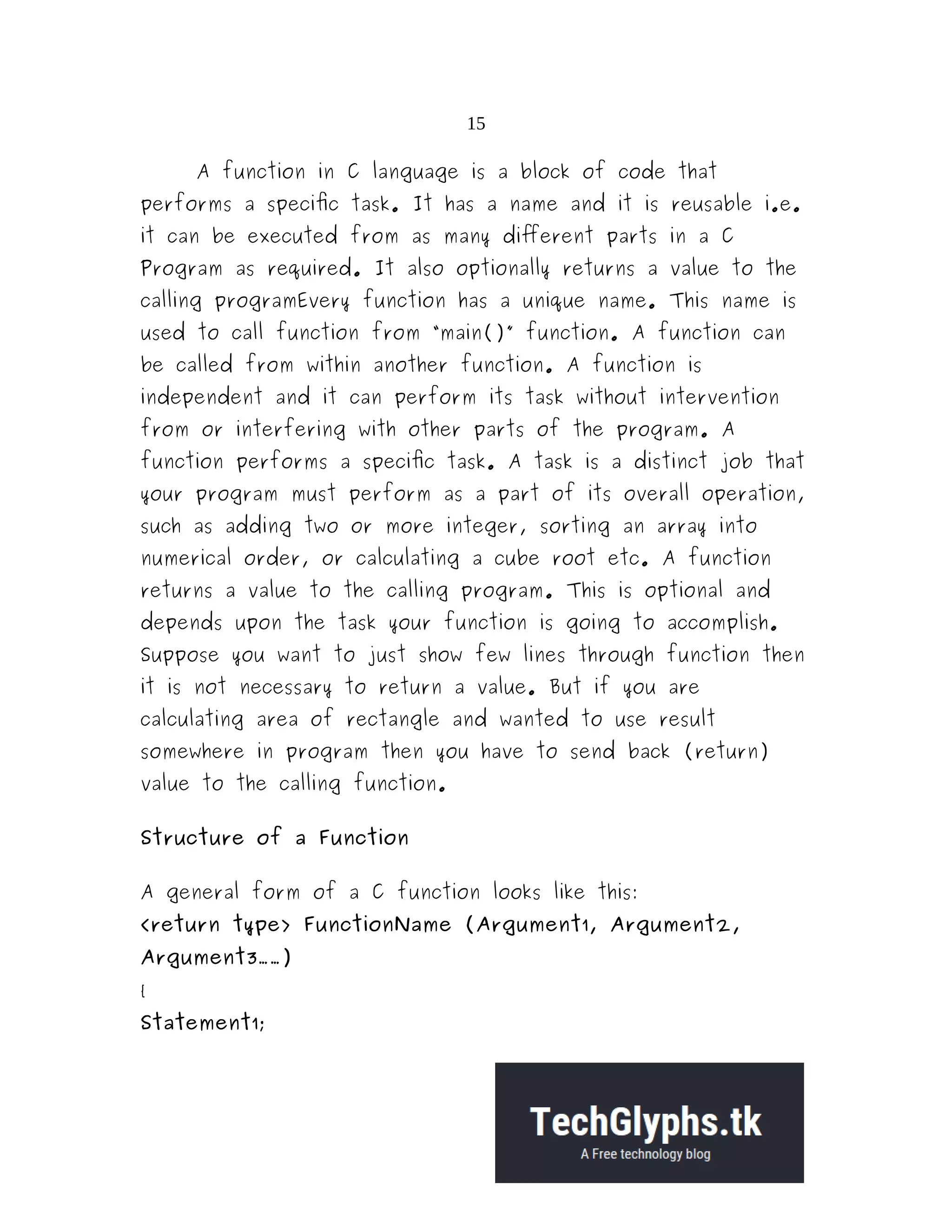 15
A function in C language is a block of code that
performs a specific task. It has a name and it is reusable i.e.
it can be executed from as many different parts in a C
Program as required. It also optionally returns a value to the
calling programEvery function has a unique name. This name is
used to call function from “main()” function. A function can
be called from within another function. A function is
independent and it can perform its task without intervention
from or interfering with other parts of the program. A
function performs a specific task. A task is a distinct job that
your program must perform as a part of its overall operation,
such as adding two or more integer, sorting an array into
numerical order, or calculating a cube root etc. A function
returns a value to the calling program. This is optional and
depends upon the task your function is going to accomplish.
Suppose you want to just show few lines through function then
it is not necessary to return a value. But if you are
calculating area of rectangle and wanted to use result
somewhere in program then you have to send back (return)
value to the calling function.
Structure of a Function
A general form of a C function looks like this:
<return type> FunctionName (Argument1, Argument2,
Argument3……)
{
Statement1;
 