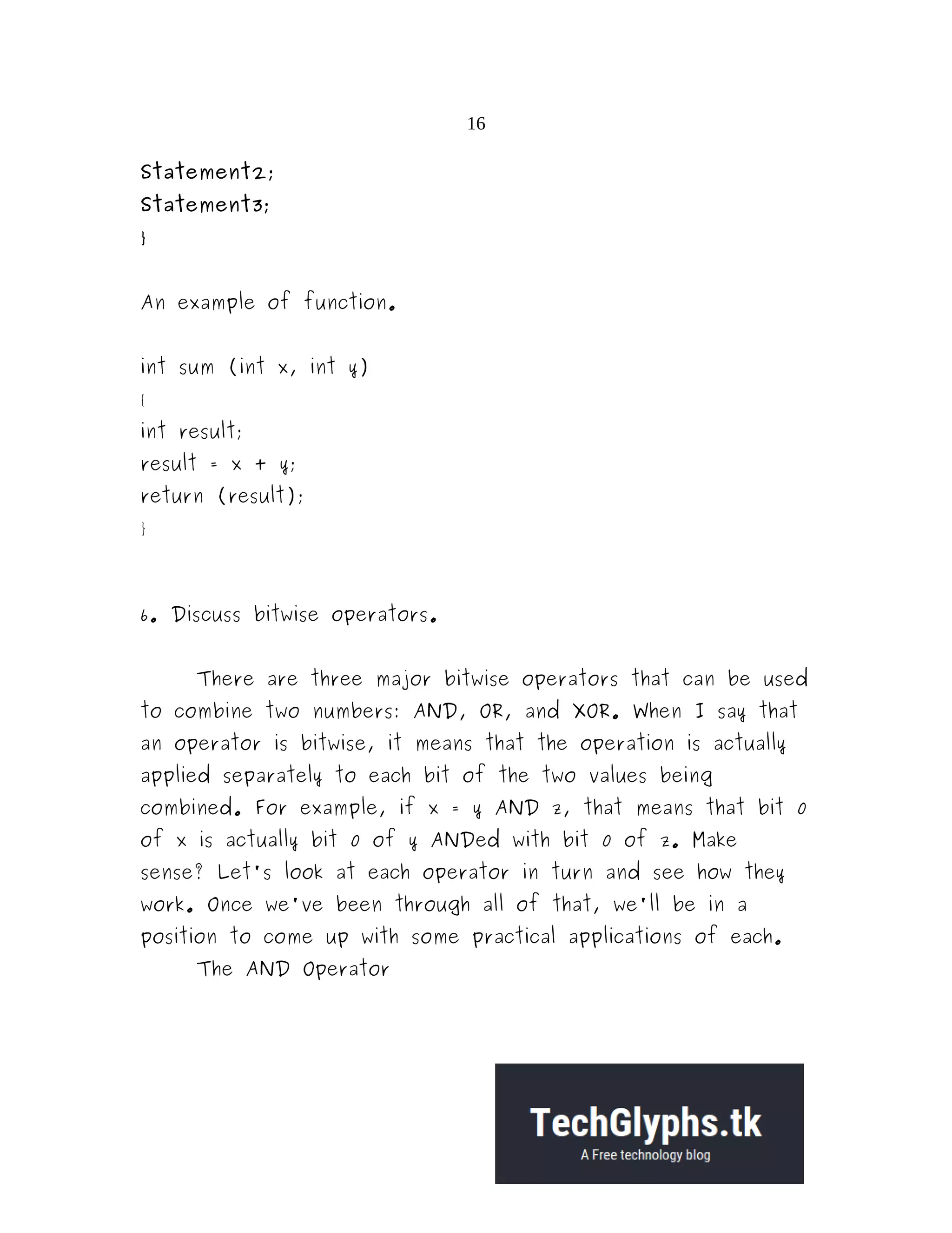 16
Statement2;
Statement3;
}
An example of function.
int sum (int x, int y)
{
int result;
result = x + y;
return (result);
}
6. Discuss bitwise operators.
There are three major bitwise operators that can be used
to combine two numbers: AND, OR, and XOR. When I say that
an operator is bitwise, it means that the operation is actually
applied separately to each bit of the two values being
combined. For example, if x = y AND z, that means that bit 0
of x is actually bit 0 of y ANDed with bit 0 of z. Make
sense? Let's look at each operator in turn and see how they
work. Once we've been through all of that, we'll be in a
position to come up with some practical applications of each.
The AND Operator
 