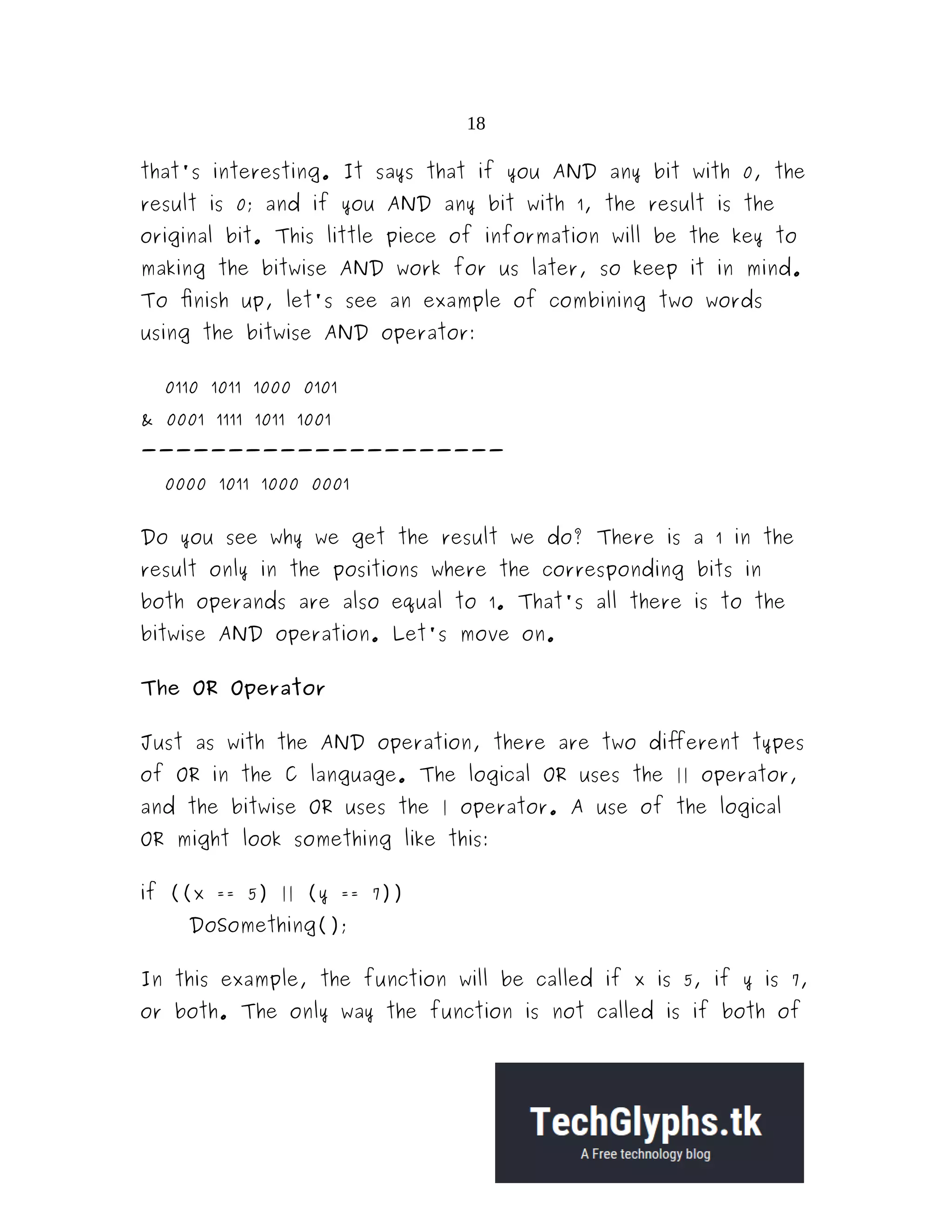 18
that's interesting. It says that if you AND any bit with 0, the
result is 0; and if you AND any bit with 1, the result is the
original bit. This little piece of information will be the key to
making the bitwise AND work for us later, so keep it in mind.
To finish up, let's see an example of combining two words
using the bitwise AND operator:
0110 1011 1000 0101
& 0001 1111 1011 1001
---------------------
0000 1011 1000 0001
Do you see why we get the result we do? There is a 1 in the
result only in the positions where the corresponding bits in
both operands are also equal to 1. That's all there is to the
bitwise AND operation. Let's move on.
The OR Operator
Just as with the AND operation, there are two different types
of OR in the C language. The logical OR uses the || operator,
and the bitwise OR uses the | operator. A use of the logical
OR might look something like this:
if ((x == 5) || (y == 7))
DoSomething();
In this example, the function will be called if x is 5, if y is 7,
or both. The only way the function is not called is if both of
 