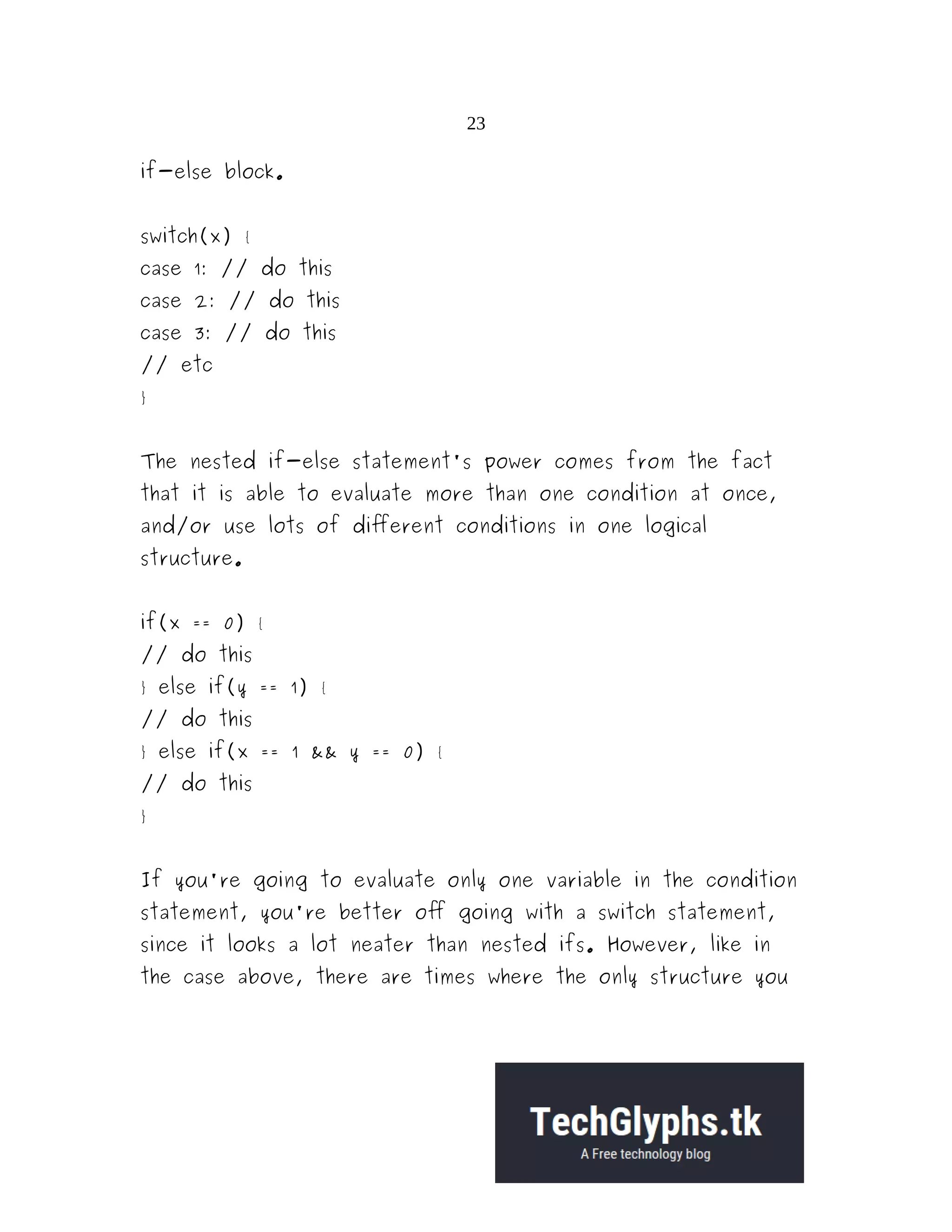 23
if-else block.
switch(x) {
case 1: // do this
case 2: // do this
case 3: // do this
// etc
}
The nested if-else statement's power comes from the fact
that it is able to evaluate more than one condition at once,
and/or use lots of different conditions in one logical
structure.
if(x == 0) {
// do this
} else if(y == 1) {
// do this
} else if(x == 1 && y == 0) {
// do this
}
If you're going to evaluate only one variable in the condition
statement, you're better off going with a switch statement,
since it looks a lot neater than nested ifs. However, like in
the case above, there are times where the only structure you
 