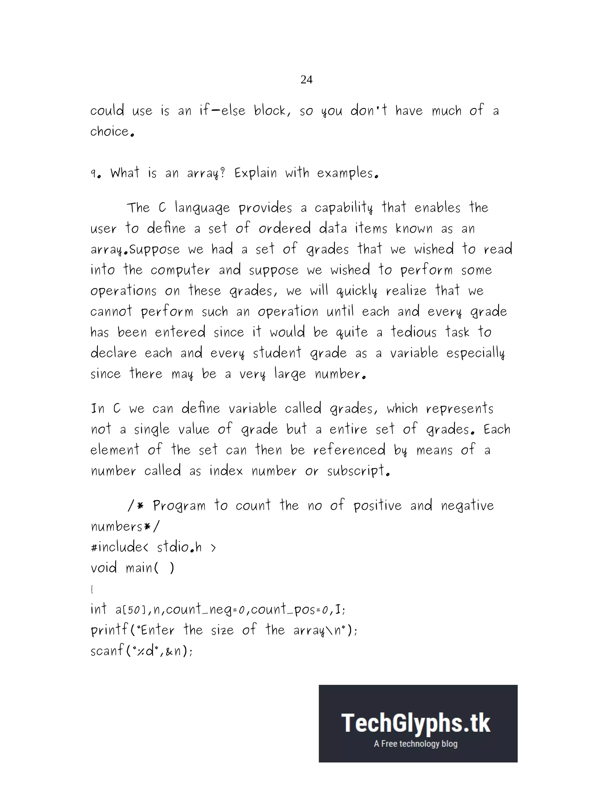 24
could use is an if-else block, so you don't have much of a
choice.
9. What is an array? Explain with examples.
The C language provides a capability that enables the
user to define a set of ordered data items known as an
array.Suppose we had a set of grades that we wished to read
into the computer and suppose we wished to perform some
operations on these grades, we will quickly realize that we
cannot perform such an operation until each and every grade
has been entered since it would be quite a tedious task to
declare each and every student grade as a variable especially
since there may be a very large number.
In C we can define variable called grades, which represents
not a single value of grade but a entire set of grades. Each
element of the set can then be referenced by means of a
number called as index number or subscript.
/* Program to count the no of positive and negative
numbers*/
#include< stdio.h >
void main( )
{
int a[50],n,count_neg=0,count_pos=0,I;
printf(“Enter the size of the arrayn”);
scanf(“%d”,&n);
 