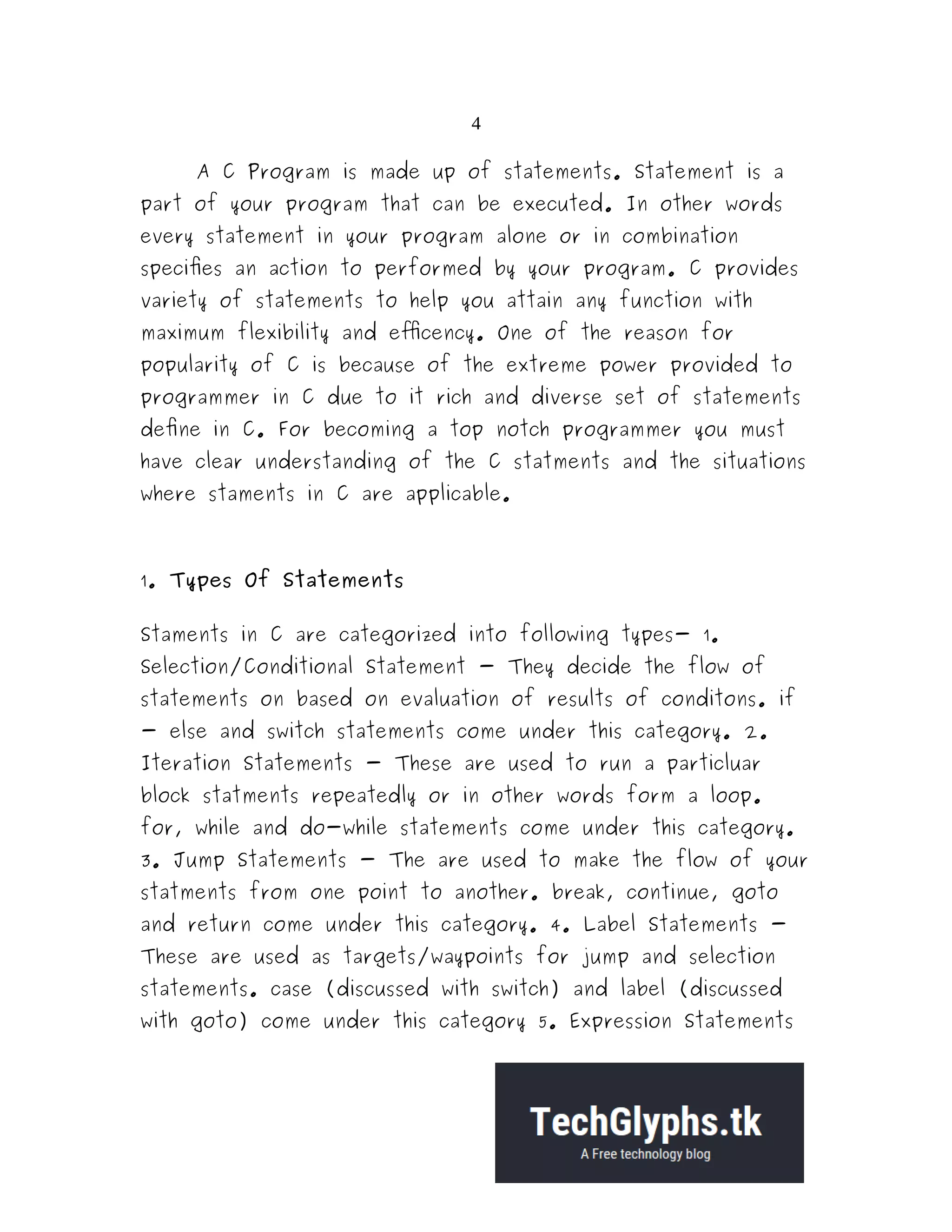 4
A C Program is made up of statements. Statement is a
part of your program that can be executed. In other words
every statement in your program alone or in combination
specifies an action to performed by your program. C provides
variety of statements to help you attain any function with
maximum flexibility and efficency. One of the reason for
popularity of C is because of the extreme power provided to
programmer in C due to it rich and diverse set of statements
define in C. For becoming a top notch programmer you must
have clear understanding of the C statments and the situations
where staments in C are applicable.
1. Types Of Statements
Staments in C are categorized into following types- 1.
Selection/Conditional Statement - They decide the flow of
statements on based on evaluation of results of conditons. if
- else and switch statements come under this category. 2.
Iteration Statements - These are used to run a particluar
block statments repeatedly or in other words form a loop.
for, while and do-while statements come under this category.
3. Jump Statements - The are used to make the flow of your
statments from one point to another. break, continue, goto
and return come under this category. 4. Label Statements -
These are used as targets/waypoints for jump and selection
statements. case (discussed with switch) and label (discussed
with goto) come under this category 5. Expression Statements
 