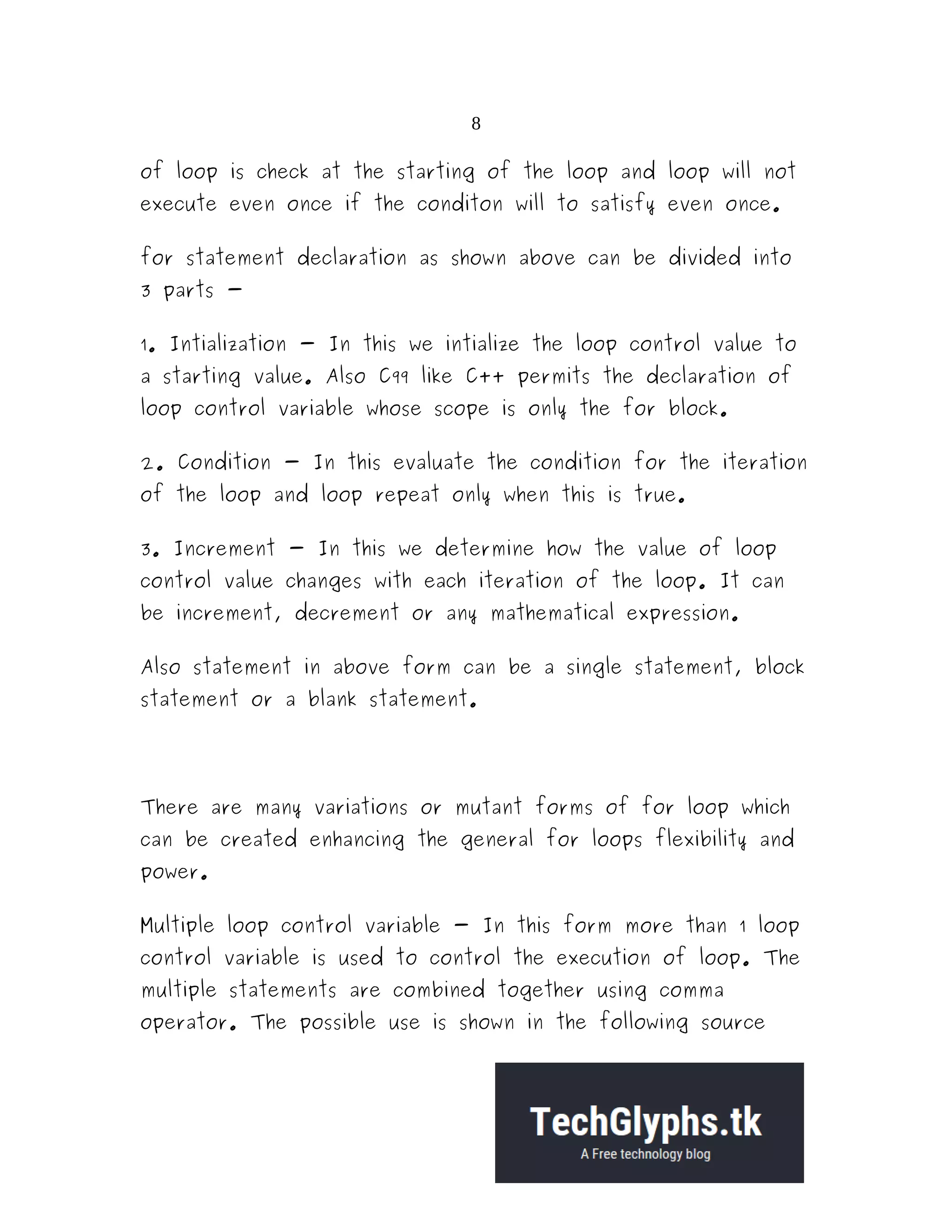 8
of loop is check at the starting of the loop and loop will not
execute even once if the conditon will to satisfy even once.
for statement declaration as shown above can be divided into
3 parts -
1. Intialization - In this we intialize the loop control value to
a starting value. Also C99 like C++ permits the declaration of
loop control variable whose scope is only the for block.
2. Condition - In this evaluate the condition for the iteration
of the loop and loop repeat only when this is true.
3. Increment - In this we determine how the value of loop
control value changes with each iteration of the loop. It can
be increment, decrement or any mathematical expression.
Also statement in above form can be a single statement, block
statement or a blank statement.
There are many variations or mutant forms of for loop which
can be created enhancing the general for loops flexibility and
power.
Multiple loop control variable - In this form more than 1 loop
control variable is used to control the execution of loop. The
multiple statements are combined together using comma
operator. The possible use is shown in the following source
 