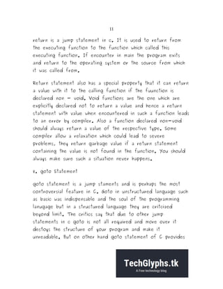 11
return is a jump statement in c. It is used to return from
the executing function to the function which called this
executing function. If encounter in main the program exits
and return to the operating system or the source from which
it was called from.
Return statement also has a special property that it can return
a value with it to the calling function if the fuunction is
declared non - void. Void functions are the one which are
explicitly declared not to return a value and hence a return
statement with value when encountered in such a function leads
to an error by compiler. Also a function declared non-void
should always return a value of the respective type. Some
compiler allow a relaxation which could lead to severe
problems, they return garbage value if a return statement
containing the value is not found in the function. You should
always make sure such a situation never happens.
8. goto Statement
goto statement is a jump staments and is perhaps the most
controversial feature in C. Goto in unstructured language such
as basic was indispensable and the soul of the programming
lanugage but in a structured language they are critcized
beyond limit. The critics say that due to other jump
statements in c goto is not all required and more over it
destoys the structure of your program and make it
unreadable. But on other hand goto statement of C provides
 
