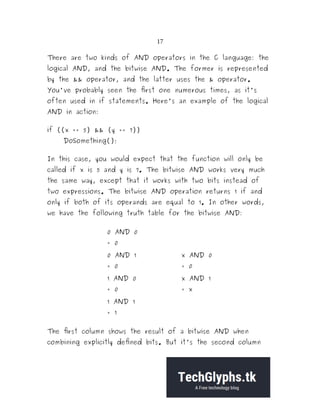 17
There are two kinds of AND operators in the C language: the
logical AND, and the bitwise AND. The former is represented
by the && operator, and the latter uses the & operator.
You've probably seen the first one numerous times, as it's
often used in if statements. Here's an example of the logical
AND in action:
if ((x == 5) && (y == 7))
DoSomething();
In this case, you would expect that the function will only be
called if x is 5 and y is 7. The bitwise AND works very much
the same way, except that it works with two bits instead of
two expressions. The bitwise AND operation returns 1 if and
only if both of its operands are equal to 1. In other words,
we have the following truth table for the bitwise AND:
0 AND 0
= 0
0 AND 1
= 0
x AND 0
= 0
1 AND 0
= 0
x AND 1
= x
1 AND 1
= 1
The first column shows the result of a bitwise AND when
combining explicitly defined bits. But it's the second column
 